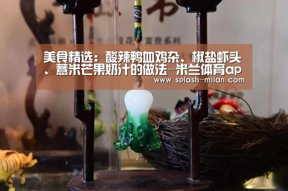 美食精选：酸辣鸭血鸡杂、椒盐虾头、薏米芒果奶汁的做法-米兰体育app下载安装